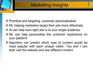 Marketing Insights
 Prioritize and targeting ,customer personalization
 ML helping marketers target their ads more effectively
 AI can help sure right ads is to your target audience.
 ML can help personalise the customer experience on
your platform
 Algorithm can predict which type of content would be
most popular with each unique visitor. You and I can
both visit the website and see different content.
 