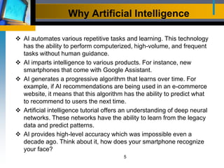 Why Artificial Intelligence
 AI automates various repetitive tasks and learning. This technology
has the ability to perform computerized, high-volume, and frequent
tasks without human guidance.
 AI imparts intelligence to various products. For instance, new
smartphones that come with Google Assistant.
 AI generates a progressive algorithm that learns over time. For
example, if AI recommendations are being used in an e-commerce
website, it means that this algorithm has the ability to predict what
to recommend to users the next time.
 Artificial intelligence tutorial offers an understanding of deep neural
networks. These networks have the ability to learn from the legacy
data and predict patterns.
 AI provides high-level accuracy which was impossible even a
decade ago. Think about it, how does your smartphone recognize
your face?
5
 