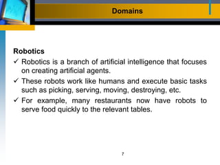 Domains
Robotics
 Robotics is a branch of artificial intelligence that focuses
on creating artificial agents.
 These robots work like humans and execute basic tasks
such as picking, serving, moving, destroying, etc.
 For example, many restaurants now have robots to
serve food quickly to the relevant tables.
7
 