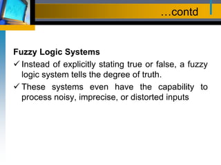 …contd
Fuzzy Logic Systems
 Instead of explicitly stating true or false, a fuzzy
logic system tells the degree of truth.
 These systems even have the capability to
process noisy, imprecise, or distorted inputs
 
