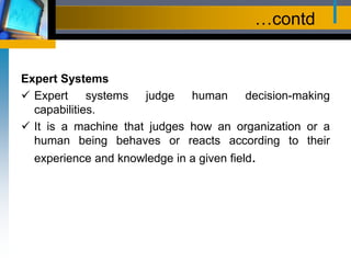 …contd
Expert Systems
 Expert systems judge human decision-making
capabilities.
 It is a machine that judges how an organization or a
human being behaves or reacts according to their
experience and knowledge in a given field.
 