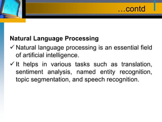 …contd
Natural Language Processing
 Natural language processing is an essential field
of artificial intelligence.
 It helps in various tasks such as translation,
sentiment analysis, named entity recognition,
topic segmentation, and speech recognition.
 