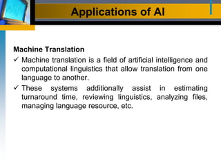 Applications of AI
Machine Translation
 Machine translation is a field of artificial intelligence and
computational linguistics that allow translation from one
language to another.
 These systems additionally assist in estimating
turnaround time, reviewing linguistics, analyzing files,
managing language resource, etc.
 