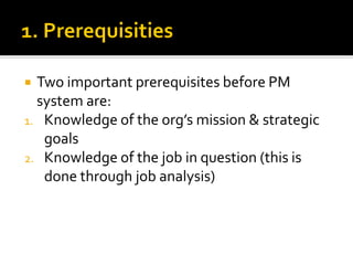  Two important prerequisites before PM
system are:
1. Knowledge of the org’s mission & strategic
goals
2. Knowledge of the job in question (this is
done through job analysis)
 