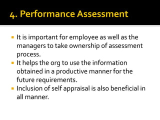  It is important for employee as well as the
managers to take ownership of assessment
process.
 It helps the org to use the information
obtained in a productive manner for the
future requirements.
 Inclusion of self appraisal is also beneficial in
all manner.
 