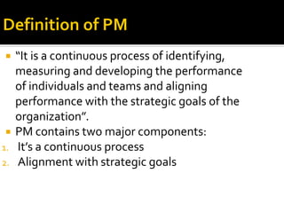  “It is a continuous process of identifying,
measuring and developing the performance
of individuals and teams and aligning
performance with the strategic goals of the
organization”.
 PM contains two major components:
1. It’s a continuous process
2. Alignment with strategic goals
 