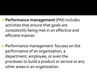  Performance management (PM) includes
activities that ensure that goals are
consistently being met in an effective and
efficient manner.
 Performance management focuses on the
performance of an organization, a
department, employee, or even the
processes to build a product or service or any
other areas in an organization.
 