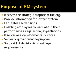  It serves the strategic purpose of the org.
 Provide information for reward system
 Facilitates HR decisions
 Enabling employees to learn about their
performance as against org expectations
 It serves as a developmental purpose
 Serves org maintenance purpose
 Support HR decision to meet legal
requirements
 