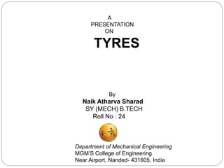 A
PRESENTATION
ON
TYRES
By
Naik Atharva Sharad
SY (MECH) B.TECH
Roll No : 24
Department of Mechanical Engineering
MGM’S College of Engineering
Near Airport, Nanded- 431605, India
 