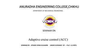 ANURADHA ENGINEERING COLLEGE,CHIKHLI
DEPARTMENT OF MECHANICAL ENGINEERING
SEMINAR ON
Adaptive cruise control (ACC)
SEMINAR BY:- ATHARV DIPAK KULKARNI UNDER GUIDANCE OF :- Prof. A.S.PATIL
 