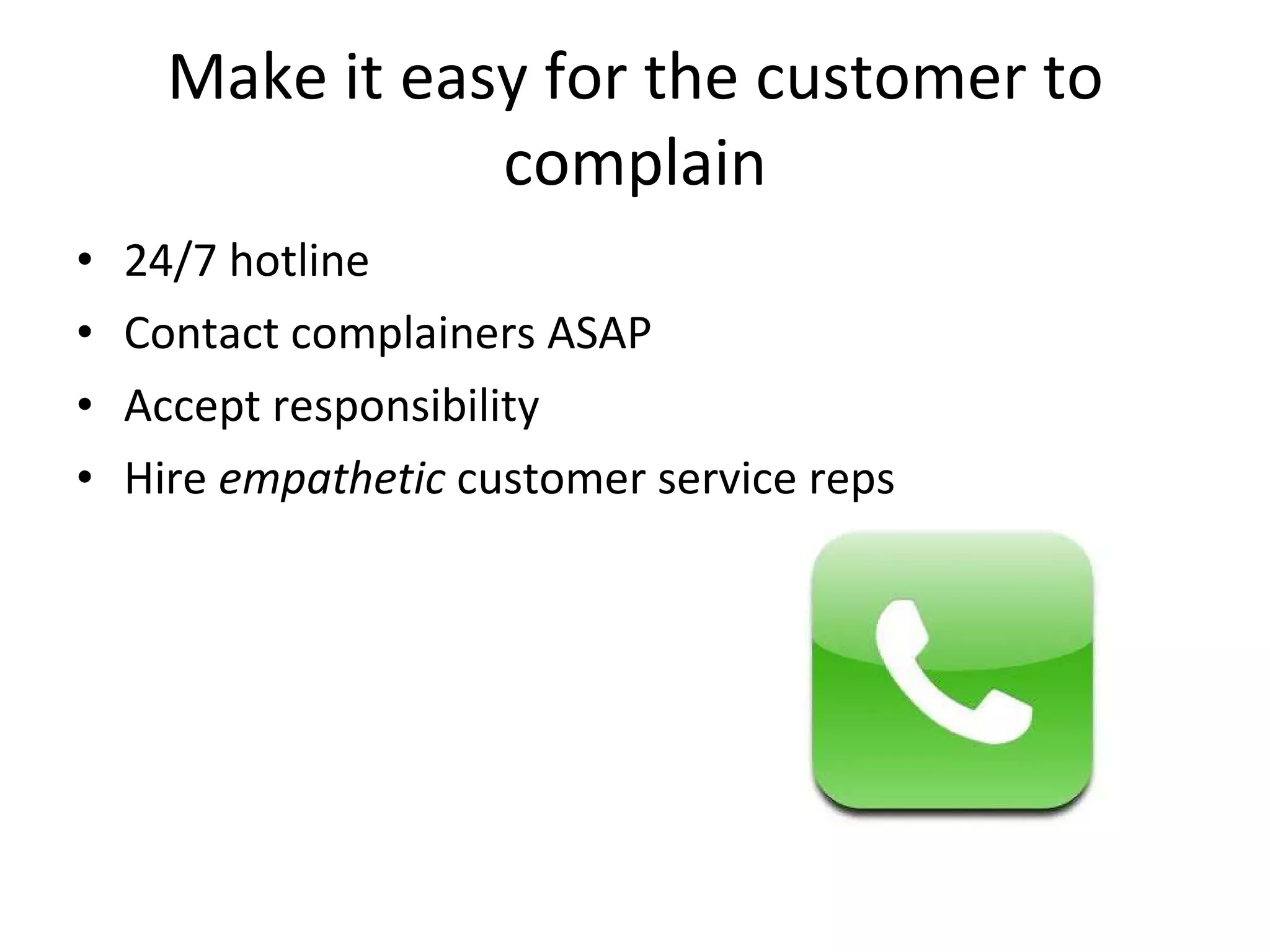 Make it easy for the customer to complain 24/7 hotline Contact complainers ASAP Accept responsibility Hire  empathetic  customer service reps 