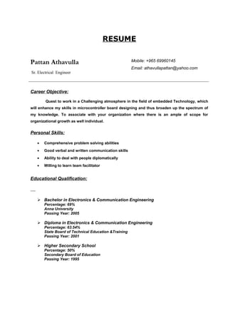 RESUME
Pattan Athavulla
Sr. Electrical Engineer
Mobile: +965 69960145
Email: athavullapattan@yahoo.com
Career Objective:
Quest to work in a Challenging atmosphere in the field of embedded Technology, which
will enhance my skills in microcontroller board designing and thus broaden up the spectrum of
my knowledge. To associate with your organization where there is an ample of scope for
organizational growth as well individual.
Personal Skills:
• Comprehensive problem solving abilities
• Good verbal and written communication skills
• Ability to deal with people diplomatically
• Willing to learn team facilitator
Educational Qualification:
 Bachelor in Electronics & Communication Engineering
Percentage: 69%
Anna University
Passing Year: 2005
 Diploma in Electronics & Communication Engineering
Percentage: 63.54%
State Board of Technical Education &Training
Passing Year: 2001
 Higher Secondary School
Percentage: 50%
Secondary Board of Education
Passing Year: 1995
 
