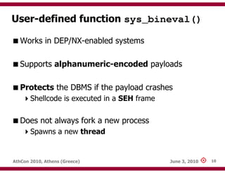 User-defined function sys_bineval()

   Works in DEP/NX-enabled systems

   Supports alphanumeric-encoded payloads

   Protects the DBMS if the payload crashes
       Shellcode is executed in a SEH frame

   Does not always fork a new process
       Spawns a new thread


AthCon 2010, Athens (Greece)                  June 3, 2010   10
 