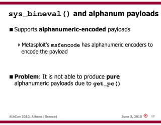 sys_bineval() and alphanum payloads
   Supports alphanumeric-encoded payloads

       Metasploit’s msfencode has alphanumeric encoders to
       encode the payload



   Problem: It is not able to produce pure
   alphanumeric payloads due to get_pc()




AthCon 2010, Athens (Greece)                 June 3, 2010   12
 