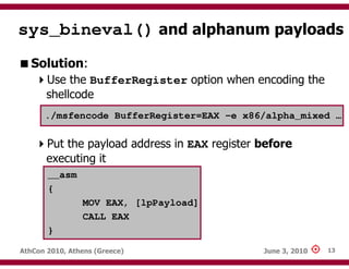 sys_bineval() and alphanum payloads
   Solution:
       Use the BufferRegister option when encoding the
       shellcode
      ./msfencode BufferRegister=EAX –e x86/alpha_mixed …


       Put the payload address in EAX register before
       executing it
       __asm
       {
                MOV EAX, [lpPayload]
                CALL EAX
       }

AthCon 2010, Athens (Greece)                   June 3, 2010   13
 