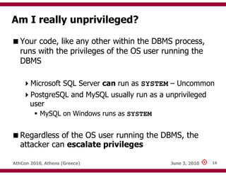 Am I really unprivileged?

   Your code, like any other within the DBMS process,
   runs with the privileges of the OS user running the
   DBMS

       Microsoft SQL Server can run as SYSTEM – Uncommon
       PostgreSQL and MySQL usually run as a unprivileged
       user
           MySQL on Windows runs as SYSTEM


   Regardless of the OS user running the DBMS, the
   attacker can escalate privileges

AthCon 2010, Athens (Greece)                  June 3, 2010   16
 