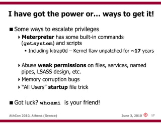 I have got the power or… ways to get it!

   Some ways to escalate privileges
       Meterpreter has some built-in commands
       (getsystem) and scripts
           Including kitrap0d – Kernel flaw unpatched for ~17 years

       Abuse weak permissions on files, services, named
       pipes, LSASS design, etc.
       Memory corruption bugs
       “All Users” startup file trick

   Got luck? whoami is your friend!

AthCon 2010, Athens (Greece)                        June 3, 2010   17
 