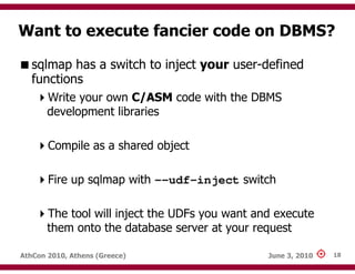 Want to execute fancier code on DBMS?

   sqlmap has a switch to inject your user-defined
   functions
       Write your own C/ASM code with the DBMS
       development libraries

       Compile as a shared object

       Fire up sqlmap with --udf-inject switch

       The tool will inject the UDFs you want and execute
       them onto the database server at your request

AthCon 2010, Athens (Greece)                    June 3, 2010   18
 