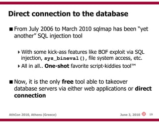 Direct connection to the database

   From July 2006 to March 2010 sqlmap has been “yet
   another” SQL injection tool

       With some kick-ass features like BOF exploit via SQL
       injection, sys_bineval(), file system access, etc.
       All in all.. One-shot favorite script-kiddies tool™

   Now, it is the only free tool able to takeover
   database servers via either web applications or direct
   connection


AthCon 2010, Athens (Greece)                       June 3, 2010   19
 