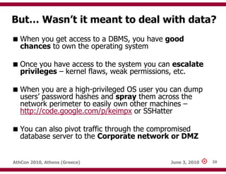 But… Wasn’t it meant to deal with data?
   When you get access to a DBMS, you have good
   chances to own the operating system

   Once you have access to the system you can escalate
   privileges – kernel flaws, weak permissions, etc.

   When you are a high-privileged OS user you can dump
   users’ password hashes and spray them across the
   network perimeter to easily own other machines –
   http://code.google.com/p/keimpx or SSHatter

   You can also pivot traffic through the compromised
   database server to the Corporate network or DMZ


AthCon 2010, Athens (Greece)                 June 3, 2010   20
 