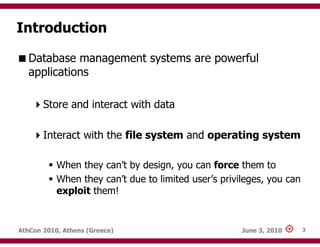Introduction

   Database management systems are powerful
   applications

       Store and interact with data

       Interact with the file system and operating system

           When they can’t by design, you can force them to
           When they can’t due to limited user’s privileges, you can
           exploit them!


AthCon 2010, Athens (Greece)                          June 3, 2010     3
 