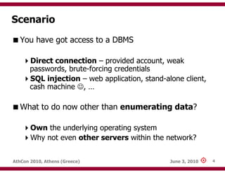 Scenario
   You have got access to a DBMS

       Direct connection – provided account, weak
       passwords, brute-forcing credentials
       SQL injection – web application, stand-alone client,
       cash machine ☺, …

   What to do now other than enumerating data?

       Own the underlying operating system
       Why not even other servers within the network?


AthCon 2010, Athens (Greece)                    June 3, 2010   4
 