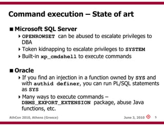 Command execution – State of art
   Microsoft SQL Server
       OPENROWSET can be abused to escalate privileges to
       DBA
       Token kidnapping to escalate privileges to SYSTEM
       Built-in xp_cmdshell to execute commands

   Oracle
       If you find an injection in a function owned by SYS and
       with authid definer, you can run PL/SQL statements
       as SYS
       Many ways to execute commands –
       DBMS_EXPORT_EXTENSION package, abuse Java
       functions, etc.
AthCon 2010, Athens (Greece)                   June 3, 2010   5
 