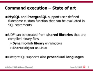 Command execution – State of art

   MySQL and PostgreSQL support user-defined
   functions: custom function that can be evaluated in
   SQL statements

   UDF can be created from shared libraries that are
   compiled binary files
       Dynamic-link library on Windows
       Shared object on Linux

   PostgreSQL supports also procedural languages

AthCon 2010, Athens (Greece)                June 3, 2010   6
 