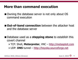 More than command execution

   Owning the database server is not only about OS
   command execution

   Out-of-band connection between the attacker host
   and the database server

   Database used as a stepping stone to establish this
   covert channel
       TCP: Shell, Meterpreter, VNC – http://metasploit.com
       UDP: DNS tunnel – http://heyoka.sourceforge.net

AthCon 2010, Athens (Greece)                  June 3, 2010   8
 