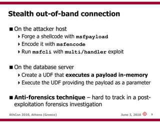 Stealth out-of-band connection

   On the attacker host
       Forge a shellcode with msfpayload
       Encode it with msfencode
       Run msfcli with multi/handler exploit

   On the database server
       Create a UDF that executes a payload in-memory
       Execute the UDF providing the payload as a parameter

   Anti-forensics technique – hard to track in a post-
   exploitation forensics investigation
AthCon 2010, Athens (Greece)                   June 3, 2010   9
 