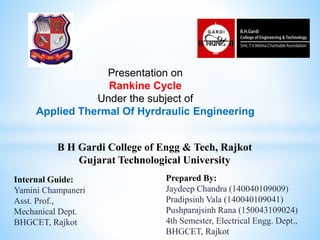 B H Gardi College of Engg & Tech, Rajkot
Gujarat Technological University
Prepared By:
Jaydeep Chandra (140040109009)
Pradipsinh Vala (140040109041)
Pushparajsinh Rana (150043109024)
4th Semester, Electrical Engg. Dept.,
BHGCET, Rajkot
Internal Guide:
Yamini Champaneri
Asst. Prof.,
Mechanical Dept.
BHGCET, Rajkot
Presentation on
Rankine Cycle
Under the subject of
Applied Thermal Of Hyrdraulic Engineering
 