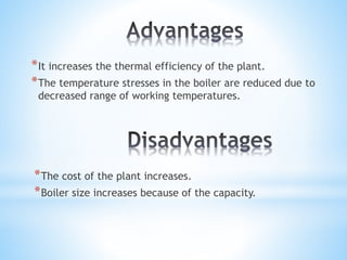 *It increases the thermal efficiency of the plant.
*The temperature stresses in the boiler are reduced due to
decreased range of working temperatures.
*The cost of the plant increases.
*Boiler size increases because of the capacity.
 