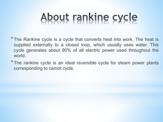 *The Rankine cycle is a cycle that converts heat into work. The heat is
supplied externally to a closed loop, which usually uses water. This
cycle generates about 90% of all electric power used throughout the
world.
*The rankine cycle is an ideal reversible cycle for steam power plants
corresponding to carnot cycle.
 