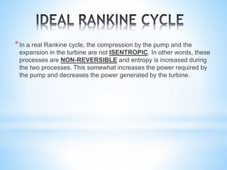 *In a real Rankine cycle, the compression by the pump and the
expansion in the turbine are not ISENTROPIC. In other words, these
processes are NON-REVERSIBLE and entropy is increased during
the two processes. This somewhat increases the power required by
the pump and decreases the power generated by the turbine.
 