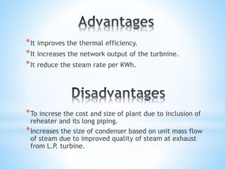 *It improves the thermal efficiency.
*It increases the network output of the turbnine.
*It reduce the steam rate per KWh.
*To increse the cost and size of plant due to inclusion of
reheater and its long piping.
*Increases the size of condenser based on unit mass flow
of steam due to improved quality of steam at exhaust
from L.P. turbine.
 