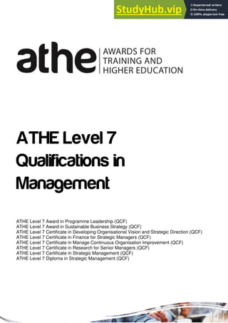 ATHE Level 7
Qualifications in
Management
ATHE Level 7 Award in Programme Leadership (QCF)
ATHE Level 7 Award in Sustainable Business Strategy (QCF)
ATHE Level 7 Certificate in Developing Organisational Vision and Strategic Direction (QCF)
ATHE Level 7 Certificate in Finance for Strategic Managers (QCF)
ATHE Level 7 Certificate in Manage Continuous Organisation Improvement (QCF)
ATHE Level 7 Certificate in Research for Senior Managers (QCF)
ATHE Level 7 Certificate in Strategic Management (QCF)
ATHE Level 7 Diploma in Strategic Management (QCF)
 