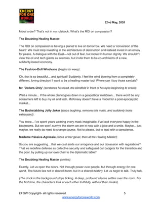 ​ ​ ​ ​ ​ ​ ​ ​ 22nd May, 2026​ ​
​ ​ ​ ​ ​
Moral order? That's not in my rulebook. What's the ROI on compassion?
The Doubting Healing Master:
The ROI on compassion is having a planet to live on tomorrow. We need a 'conversion of the
heart.' We must stop investing in the architecture of destruction and instead invest in an envoy
for peace. A dialogue with the East—not out of fear, but rooted in human dignity. We shouldn't
view the oil and tech giants as enemies, but invite them to be co-architects of a new,
solidarity-based economy.
The Fashion-Doll Windvane (begins to weep):
Oh, that is so beautiful... and spiritual! Suddenly, I feel the wind blowing from a completely
different, loving direction! I want to be a healing master too! Where can I buy those sandals?
Mr. 'Dollars-Only' (scratches his head, the blindfold in front of his eyes beginning to crack):
Wait a minute... If the whole planet goes down in a geopolitical meltdown... there won't be any
consumers left to buy my oil and tech. McKinsey doesn't have a model for a post-apocalyptic
market...
The Backstabbing Jolly Joker (stops laughing, removes his mask, and suddenly looks
exhausted):
You know... I’ve spent years wearing every mask imaginable. I’ve kept everyone happy in the
backrooms. But we won't survive the storm we are in now with a joke and a smile. Maybe... just
maybe, we really do need to change course. Not to please, but to lead with a conscience.
Madame Passive-Agressia (looks at her gavel, then at the Healing Master):
So you are suggesting... that we cast aside our arrogance and our obsession with regulations?
That we redefine defense as collective security and safeguard our budgets for the transition and
the poor, by pulling up our own chair to the diplomatic table?
The Doubting Healing Master (smiles):
Exactly. Let us open the doors. Not through power over people, but through energy for one
world. The future lies not in shared doom, but in a shared destiny. Let us begin to talk. Truly talk.
(The clock in the background stops ticking. A deep, profound silence settles over the room. For
the first time, the characters look at each other truthfully, without their masks).
EFOW​Copyright- all rights reserved.​
​ ​ ​ ​ ​ ​ 5
www.energyforoneworld.com
 