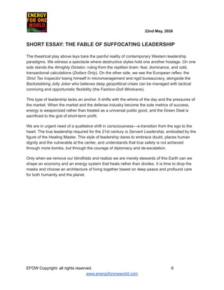 ​ ​ ​ ​ ​ ​ ​ ​ 22nd May, 2026​ ​
​ ​ ​ ​ ​
SHORT ESSAY: THE FABLE OF SUFFOCATING LEADERSHIP
The theatrical play above lays bare the painful reality of contemporary Western leadership
paradigms. We witness a spectacle where destructive styles hold one another hostage. On one
side stands the Almighty Dictator, ruling from the reptilian brain: fear, dominance, and cold,
transactional calculations (Dollars Only). On the other side, we see the European reflex: the
Strict Tax Inspector losing himself in micromanagement and rigid bureaucracy, alongside the
Backstabbing Jolly Joker who believes deep geopolitical crises can be managed with tactical
conniving and opportunistic flexibility (the Fashion-Doll Windvane).
This type of leadership lacks an anchor. It shifts with the whims of the day and the pressures of
the market. When the market and the defense industry become the sole metrics of success,
energy is weaponized rather than treated as a universal public good, and the Green Deal is
sacrificed to the god of short-term profit.
We are in urgent need of a qualitative shift in consciousness—a transition from the ego to the
heart. The true leadership required for the 21st century is Servant Leadership, embodied by the
figure of the Healing Master. This style of leadership dares to embrace doubt, places human
dignity and the vulnerable at the center, and understands that true safety is not achieved
through more bombs, but through the courage of diplomacy and de-escalation.
Only when we remove our blindfolds and realize we are merely stewards of this Earth can we
shape an economy and an energy system that heals rather than divides. It is time to drop the
masks and choose an architecture of living together based on deep peace and profound care
for both humanity and the planet.
EFOW​Copyright- all rights reserved.​
​ ​ ​ ​ ​ ​ 6
www.energyforoneworld.com
 