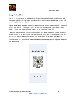 ​ ​ ​ ​ ​ ​ ​ ​ 22nd May, 2026​ ​
​ ​ ​ ​ ​
Energy For One World
Energy For One World (EFOW) is a strategic mission and foundation dedicated to inspire and
encourage transforming our global energy-economy architecture and leadership to meet UN
Sustainable Development Goals.
For the 2025-2026 campaign, the mission focuses on the lessons learned over our "Decade of
Action," and calls for a systemic shift from current fragmented energy markets and models
toward a better attuned, sustainable "System B.- for the century we are in.
" The work includes energy diplomacy and outreach to stabilize geopolitics and call for "good
future making". EFOW operates through high-level executive coaching, research, outreach and
program services to help leaders navigate the "Great Reset" of the global energy industry.
MIssion Energy For One World Foundation will be made possible by individual private donations
and philanthropy.
EFOW​Copyright- all rights reserved.​
​ ​ ​ ​ ​ ​ 7
www.energyforoneworld.com
 