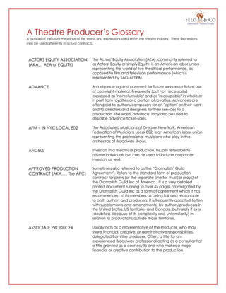 A Theatre Producer’s Glossary
A glossary of the usual meanings of the words and expressions used within the theatre industry. These Expressions
may be used differently in actual contracts.
ACTORS EQUITY ASSOCIATION
(AKA… AEA or EQUITY)
The Actors' Equity Association (AEA), commonly referred to
as Actors' Equity or simply Equity, is an American labor union
representing the world of live theatrical performance, as
opposed to film and television performance (which is
represented by SAG-AFTRA).
ADVANCE An advance against payment for future services or future use
of copyright material. Frequently (but not necessarily)
expressed as "nonreturnable" and as "recoupable" in whole or
in part from royalties or a portion of royalties. Advances are
often paid to authors/composers for an "option" on their work
and to directors and designers for their services to a
production. The word "advance" may also be used to
describe advance ticket-sales.
AFM – IN NYC LOCAL 802 The Associated Musicians of Greater New York, American
Federation of Musicians Local 802, is an American labor union
representing the professional musicians who play in the
orchestras of Broadway shows.
ANGELS Investors in a theatrical production. Usually referable to
private individuals but can be used to include corporate
investors as well.
APPROVED PRODUCTION
CONTRACT (AKA…. The APC)
Sometimes also referred to as the “Dramatists’ Guild
Agreement”. Refers to the standard form of production
contract for plays (or the separate one for musical plays) of
the Dramatists Guild Inc of America. It is a very detailed
printed document running to over 45 pages promulgated by
the Dramatists Guild Inc as a form of agreement which it has
recommended to its members as being fair and reasonable
to both authors and producers. It is frequently adopted (often
with supplements and amendments) by authors/producers in
the United States, US territories and Canada, but rarely if ever
(doubtless because of its complexity and unfamiliarity) in
relation to productions outside those territories.
ASSOCIATE PRODUCER Usually acts as a representative of the Producer, who may
share financial, creative, or administrative responsibilities,
delegated from the producer. Often, a title for an
experienced Broadway professional acting as a consultant or
a title granted as a courtesy to one who makes a major
financial or creative contribution to the production.
 