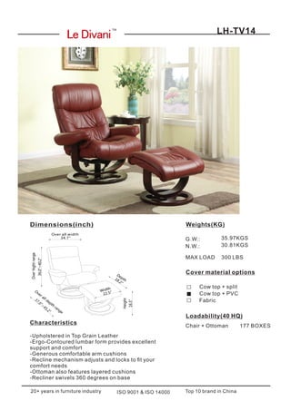 LH-TV14
Loadability(40 HQ)
Chair + Ottoman 177 BOXES
Cover material options
Top 10 brand in ChinaISO 9001 & ISO 1400020+ years in furniture industry
Cow top + split
Cow top + PVC
Fabric
Weights(KG)
G.W.:
N.W.:
35.97KGS
30.81KGS
Dimensions(inch)
TM
MAX LOAD 300 LBS
Characteristics
-Upholstered in Top Grain Leather
-Ergo-Contoured lumbar form provides excellent
support and comfort
-Generous comfortable arm cushions
-Recline mechanism adjusts and locks to t your
comfort needs
-Ottoman also features layered cushions
-Recliner swivels 360 degrees on base
36.0"~40.2"
22.5"
18.2"
16.5"
34.7"
37.0"~
45.2"
Overhightrange
O
ver all depth
range
Over all width
Depth
Width
Height
 
