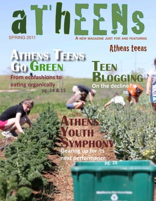 aThEENs
SPRING 2011                 A new mAgAzine just for And feAturing

                                             Athens teens
Athens teens
Go Green            teen
From ecofashions to
eating organically
                    Bthe decline?
                    On
                       loGGinG
              pg. 14 & 15                           pg. 8




                      Athens
                      Youth
                      sYmphonY
                      Gearing up for its
                      next performance
                                           pg. 26
 