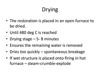 Drying
• The restoration is placed in an open furnace to
be dried.
• Until 480 deg C is reached
• Drying stage – 5- 8 minutes
• Ensures the remaining water is removed
• Dries too quickly – spontaneous breakage
• If wet structure is placed onto firing in hot
furnace – steam-crumble-explode
 