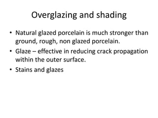 Overglazing and shading
• Natural glazed porcelain is much stronger than
ground, rough, non glazed porcelain.
• Glaze – effective in reducing crack propagation
within the outer surface.
• Stains and glazes
 