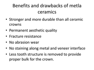 Benefits and drawbacks of metla
ceramics
• Stronger and more durable than all ceramic
crowns
• Permanent aesthetic quality
• Fracture resistance
• No abrasion wear
• No staining along metal and veneer interface
• Less tooth structure is removed to provide
proper bulk for the crown.
 