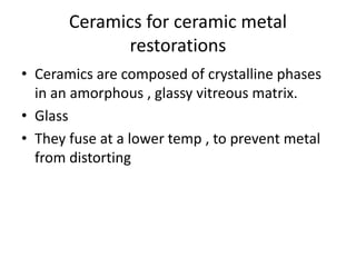 Ceramics for ceramic metal
restorations
• Ceramics are composed of crystalline phases
in an amorphous , glassy vitreous matrix.
• Glass
• They fuse at a lower temp , to prevent metal
from distorting
 