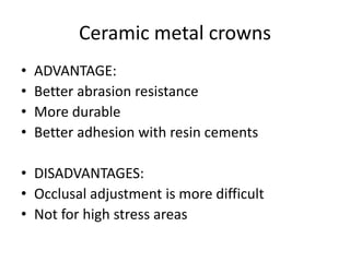 Ceramic metal crowns
• ADVANTAGE:
• Better abrasion resistance
• More durable
• Better adhesion with resin cements
• DISADVANTAGES:
• Occlusal adjustment is more difficult
• Not for high stress areas
 