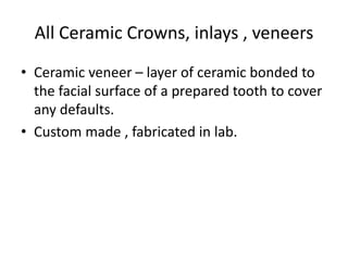 All Ceramic Crowns, inlays , veneers
• Ceramic veneer – layer of ceramic bonded to
the facial surface of a prepared tooth to cover
any defaults.
• Custom made , fabricated in lab.
 