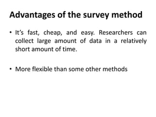 Advantages of the survey method
• It’s fast, cheap, and easy. Researchers can
collect large amount of data in a relatively
short amount of time.

• More flexible than some other methods

 