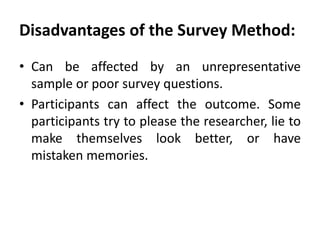 Disadvantages of the Survey Method:
• Can be affected by an unrepresentative
sample or poor survey questions.
• Participants can affect the outcome. Some
participants try to please the researcher, lie to
make themselves look better, or have
mistaken memories.

 
